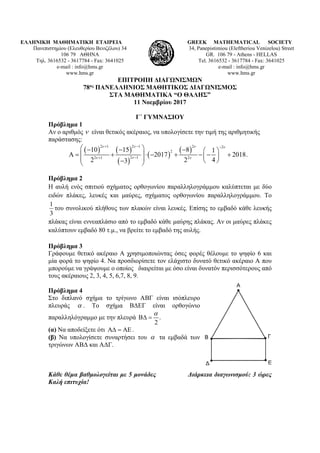 ΕΛΛΗΝΙΚΗ ΜΑΘΗΜΑΤΙΚΗ ΕΤΑΙΡΕΙΑ
Πανεπιστημίου (Ελευθερίου Βενιζέλου) 34
106 79 ΑΘΗΝΑ
Τηλ. 3616532 - 3617784 - Fax: 3641025
e-mail : info@hms.gr
www.hms.gr
GREEK MATHEMATICAL SOCIETY
34, Panepistimiou (Εleftheriou Venizelou) Street
GR. 106 79 - Athens - HELLAS
Tel. 3616532 - 3617784 - Fax: 3641025
e-mail : info@hms.gr
www.hms.gr
ΕΠΙΤΡΟΠΗ ΔΙΑΓΩΝΙΣΜΩΝ
78ος ΠΑΝΕΛΛΗΝΙΟΣ ΜΑΘΗΤΙΚΟΣ ΔΙΑΓΩΝΙΣΜΟΣ
ΣΤΑ ΜΑΘΗΜΑΤΙΚΑ “Ο ΘΑΛΗΣ”
11 Νοεμβρίου 2017
Γ΄ ΓΥΜΝΑΣΙΟΥ
Πρόβλημα 1
Αν ο αριθμός ν είναι θετικός ακέραιος, να υπολογίσετε την τιμή της αριθμητικής
παράστασης:
( ) ( )
( )
( )
( )
2 1 2 1 2 2
2
2 12 1 2
10 15 8 1
2017 2018.
2 2 43
ν ν ν ν
νν ν
+ − −
−+
 − − −  
Α= + ⋅ − + − − +      − 
Πρόβλημα 2
Η αυλή ενός σπιτιού σχήματος ορθογωνίου παραλληλογράμμου καλύπτεται με δύο
ειδών πλάκες, λευκές και μαύρες, σχήματος ορθογωνίου παραλληλογράμμου. Το
1
3
του συνολικού πλήθους των πλακών είναι λευκές. Επίσης το εμβαδό κάθε λευκής
πλάκας είναι εννεαπλάσιο από το εμβαδό κάθε μαύρης πλάκας. Αν οι μαύρες πλάκες
καλύπτουν εμβαδό 80 τ.μ., να βρείτε το εμβαδό της αυλής.
Πρόβλημα 3
Γράφουμε θετικό ακέραιο Α χρησιμοποιώντας όσες φορές θέλουμε το ψηφίο 6 και
μία φορά το ψηφίο 4. Να προσδιορίσετε τον ελάχιστο δυνατό θετικό ακέραιο Α που
μπορούμε να γράψουμε ο οποίος διαιρείται με όσο είναι δυνατόν περισσότερους από
τους ακέραιους 2, 3, 4, 5, 6,7, 8, 9.
Πρόβλημα 4
Στο διπλανό σχήμα το τρίγωνο ΑΒΓ είναι ισόπλευρο
πλευράς α . Το σχήμα ΒΔΕΓ είναι ορθογώνιο
παραλληλόγραμμο με την πλευρά .
2
α
Β∆ =
(α) Nα αποδείξετε ότι Α∆ = ΑΕ .
(β) Να υπολογίσετε συναρτήσει του α τα εμβαδά των
τριγώνων ΑΒΔ και ΑΔΓ.
Κάθε θέμα βαθμολογείται με 5 μονάδες Διάρκεια διαγωνισμού: 3 ώρες
Καλή επιτυχία!
 