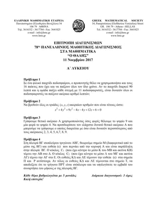 ΕΛΛΗΝΙΚΗ ΜΑΘΗΜΑΤΙΚΗ ΕΤΑΙΡΕΙΑ
Πανεπιστημίου (Ελευθερίου Βενιζέλου) 34
106 79 ΑΘΗΝΑ
Τηλ. 3616532 - 3617784 - Fax: 3641025
e-mail : info@hms.gr
www.hms.gr
GREEK MATHEMATICAL SOCIETY
34, Panepistimiou (Εleftheriou Venizelou) Street
GR. 106 79 - Athens - HELLAS
Tel. 3616532 - 3617784 - Fax: 3641025
e-mail : info@hms.gr
www.hms.gr
ΕΠΙΤΡΟΠΗ ΔΙΑΓΩΝΙΣΜΩΝ
78ος
ΠΑΝΕΛΛΗΝΙΟΣ ΜΑΘΗΤΙΚΟΣ ΔΙΑΓΩΝΙΣΜΟΣ
ΣΤΑ ΜΑΘΗΜΑΤΙΚΑ
“Ο ΘΑΛΗΣ”
11 Νοεμβρίου 2017
Α΄ ΛΥΚΕΙΟΥ
Πρόβλημα 1
Σε ένα φιλικό παιχνίδι ποδοσφαίρου, ο προπονητής θέλει να χρησιμοποιήσει και τους
16 παίκτες που έχει και να παίξουν όλοι τον ίδιο χρόνο. Αν το παιχνίδι διαρκεί 90
λεπτά και η ομάδα παίζει κάθε στιγμή με 11 ποδοσφαιριστές, είναι δυνατόν όλοι οι
ποδοσφαιριστές να παίξουν ακέραιο αριθμό λεπτών;
Πρόβλημα 2
Να βρεθούν όλες οι τριάδες ( , , )x y z ακεραίων αριθμών που είναι τέτοιες ώστε:
2 2 2
4 9 4 4 12 6 0x y z x y z+ + − − + + =
Πρόβλημα 3
Γράφουμε θετικό ακέραιο Α χρησιμοποιώντας όσες φορές θέλουμε το ψηφίο 9 και
μία φορά το ψηφίο 4. Να προσδιορίσετε τον ελάχιστο δυνατό θετικό ακέραιο Α που
μπορούμε να γράψουμε ο οποίος διαιρείται με όσο είναι δυνατόν περισσότερους από
τους ακέραιους 2, 3, 4, 5, 6,7, 8, 9.
Πρόβλημα 4
Στη πλευρά ΒΓ ισοπλεύρου τριγώνου ΑΒΓ, θεωρούμε σημείο Μ (διαφορετικό από το
μέσο της ΒΓ) και ευθεία (ε) που περνάει από την κορυφή Α και είναι παράλληλη
στην πλευρά ΒΓ. Ο κύκλος C1 (που έχει κέντρο το μέσο K του MB και ακτίνα KB)
τέμνει την AB στο Δ. Ο κύκλος C2 (που έχει κέντρο το μέσο Λ του ΜΓ και ακτίνα
ΛΓ) τέμνει την ΑΓ στο Ε. Οι ευθείες ΚΔ και ΛΕ τέμνουν την ευθεία (ε) στα σημεία
Π και Ρ αντίστοιχα. Αν τέλος οι ευθείες ΚΔ και ΛΕ τέμνονται στο σημείο Τ, να
αποδείξετε ότι το τρίγωνο ΠΡΤ είναι ισόπλευρο και να υπολογίσετε το εμβαδό του
συναρτήσει του μήκους της πλευράς ΒΓ.
Κάθε θέμα βαθμολογείται με 5 μονάδες Διάρκεια διαγωνισμού: 3 ώρες
Καλή επιτυχία!
 