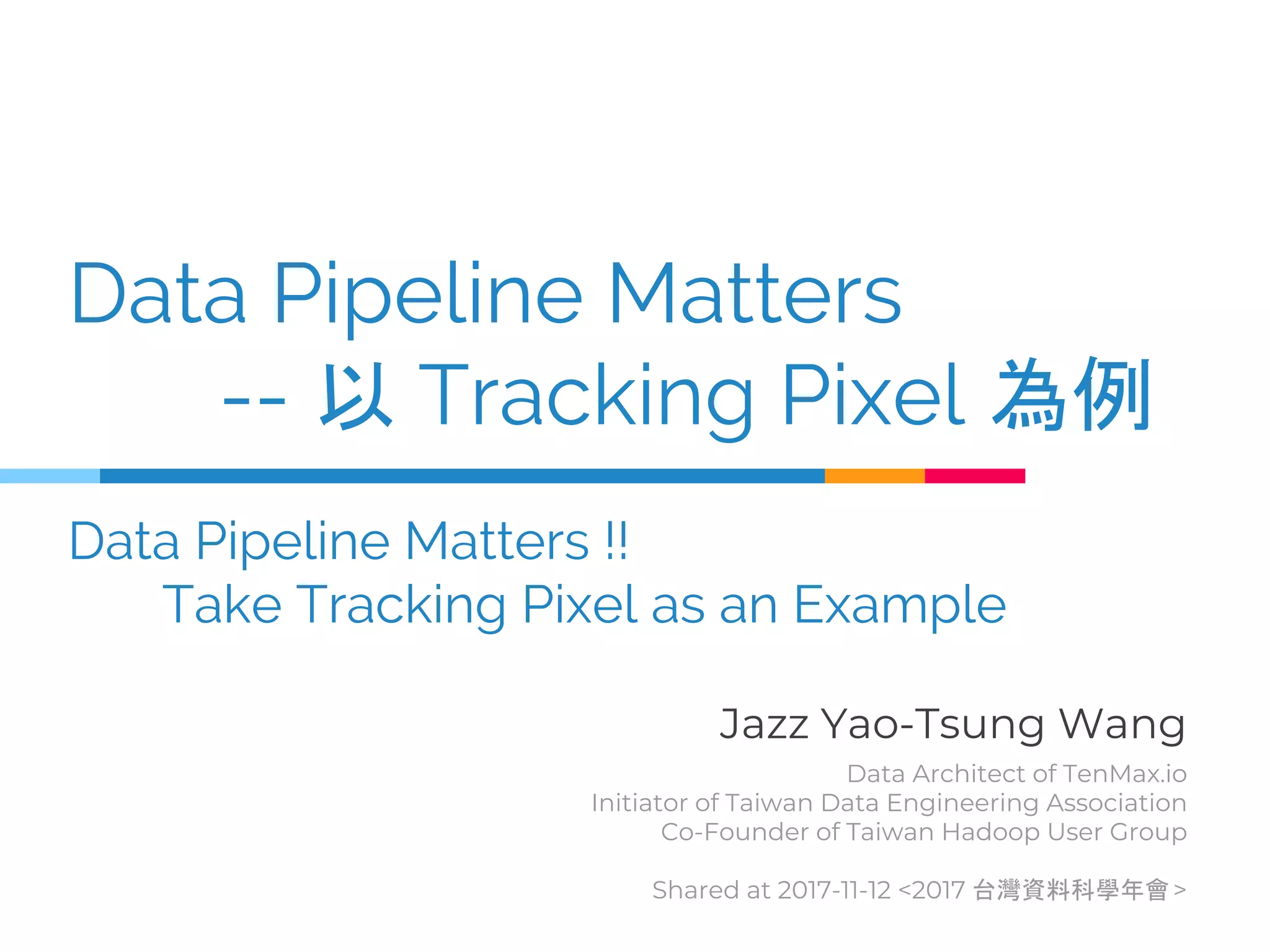 Data Pipeline Matters
-- 以 Tracking Pixel 為例
Data Pipeline Matters !!
Take Tracking Pixel as an Example
Jazz Yao-Tsung Wang
Data Architect of TenMax.io
Initiator of Taiwan Data Engineering Association
Co-Founder of Taiwan Hadoop User Group
Shared at 2017-11-12 <2017 台灣資料科學年會>
 
