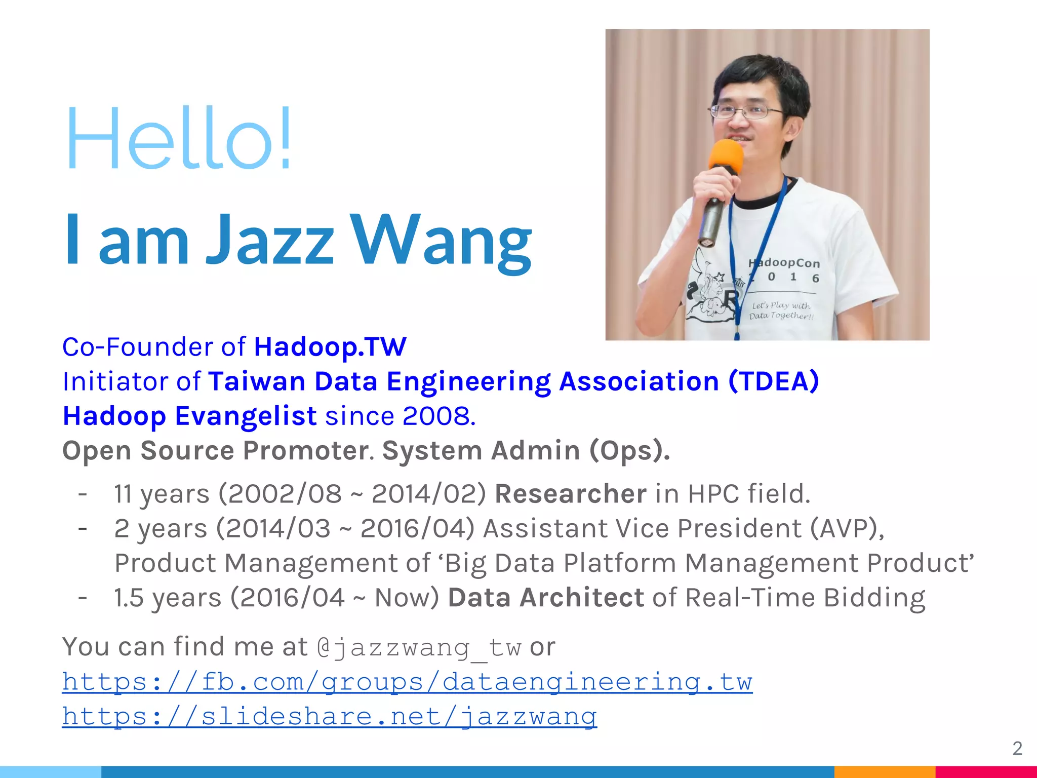Hello!
I am Jazz Wang
Co-Founder of Hadoop.TW
Initiator of Taiwan Data Engineering Association (TDEA)
Hadoop Evangelist since 2008.
Open Source Promoter. System Admin (Ops).
- 11 years (2002/08 ~ 2014/02) Researcher in HPC field.
- 2 years (2014/03 ~ 2016/04) Assistant Vice President (AVP),
Product Management of ‘Big Data Platform Management Product’
- 1.5 years (2016/04 ~ Now) Data Architect of Real-Time Bidding
You can find me at @jazzwang_tw or
https://fb.com/groups/dataengineering.tw
https://slideshare.net/jazzwang
2
 