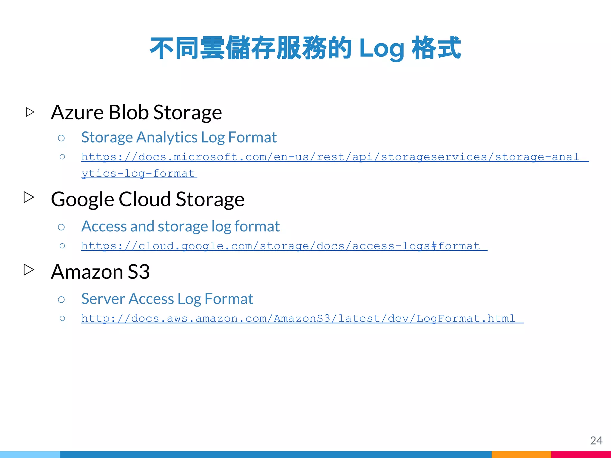 24
不同雲儲存服務的 Log 格式
▷ Azure Blob Storage
○ Storage Analytics Log Format
○ https://docs.microsoft.com/en-us/rest/api/storageservices/storage-anal
ytics-log-format
▷ Google Cloud Storage
○ Access and storage log format
○ https://cloud.google.com/storage/docs/access-logs#format
▷ Amazon S3
○ Server Access Log Format
○ http://docs.aws.amazon.com/AmazonS3/latest/dev/LogFormat.html
 