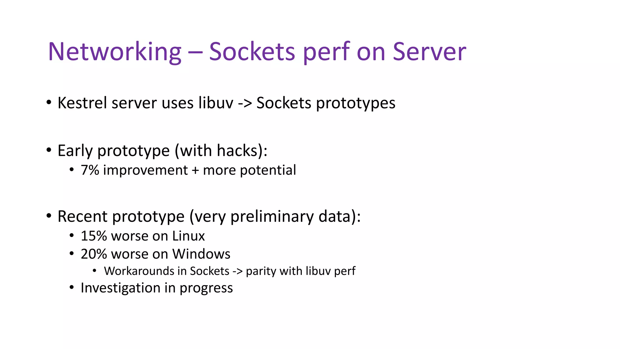 Networking – Sockets perf on Server
• Kestrel server uses libuv -> Sockets prototypes
• Early prototype (with hacks):
• 7% improvement + more potential
• Recent prototype (very preliminary data):
• 15% worse on Linux
• 20% worse on Windows
• Workarounds in Sockets -> parity with libuv perf
• Investigation in progress
 