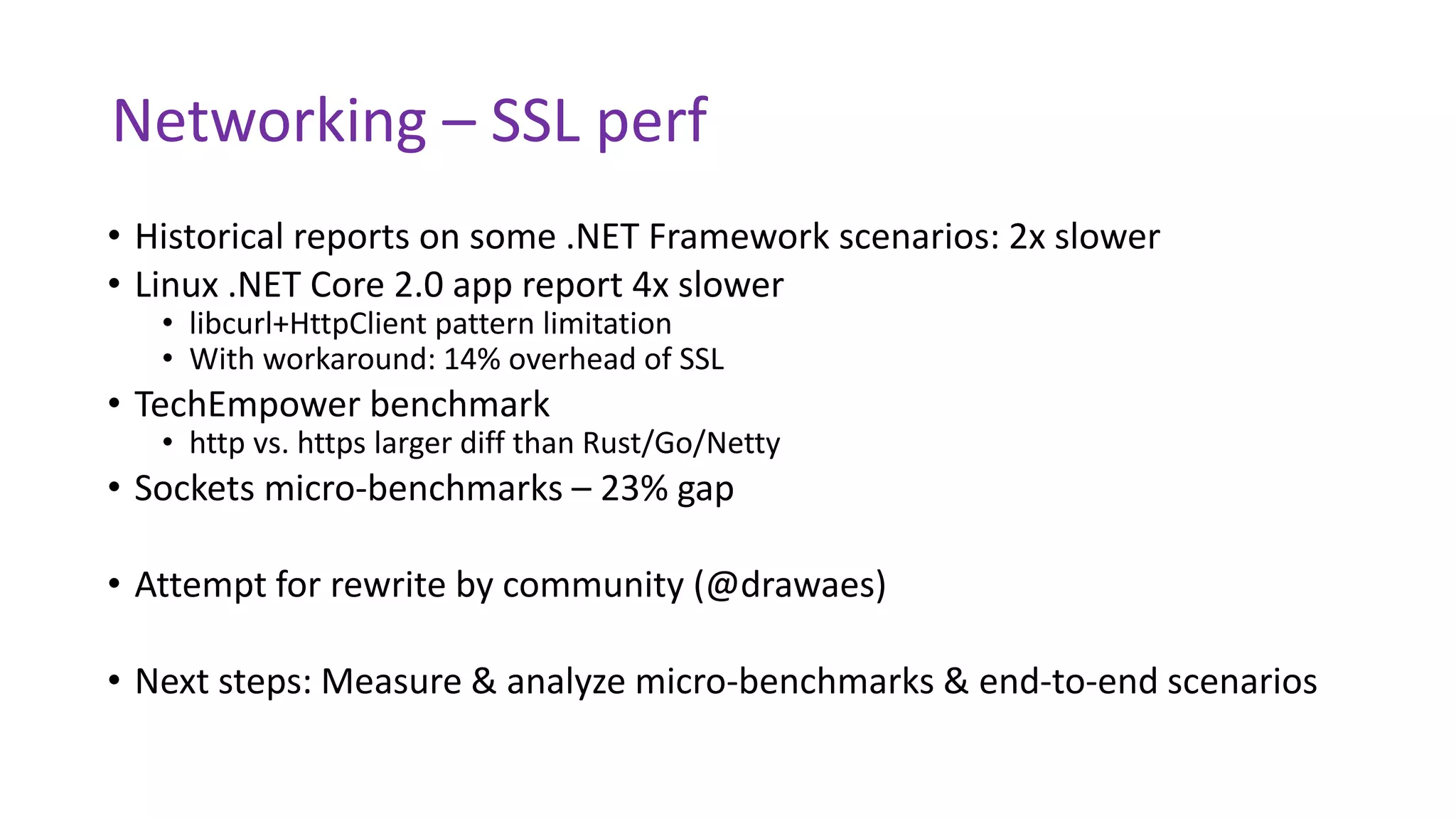 Networking – SSL perf
• Historical reports on some .NET Framework scenarios: 2x slower
• Linux .NET Core 2.0 app report 4x slower
• libcurl+HttpClient pattern limitation
• With workaround: 14% overhead of SSL
• TechEmpower benchmark
• http vs. https larger diff than Rust/Go/Netty
• Sockets micro-benchmarks – 23% gap
• Attempt for rewrite by community (@drawaes)
• Next steps: Measure & analyze micro-benchmarks & end-to-end scenarios
 