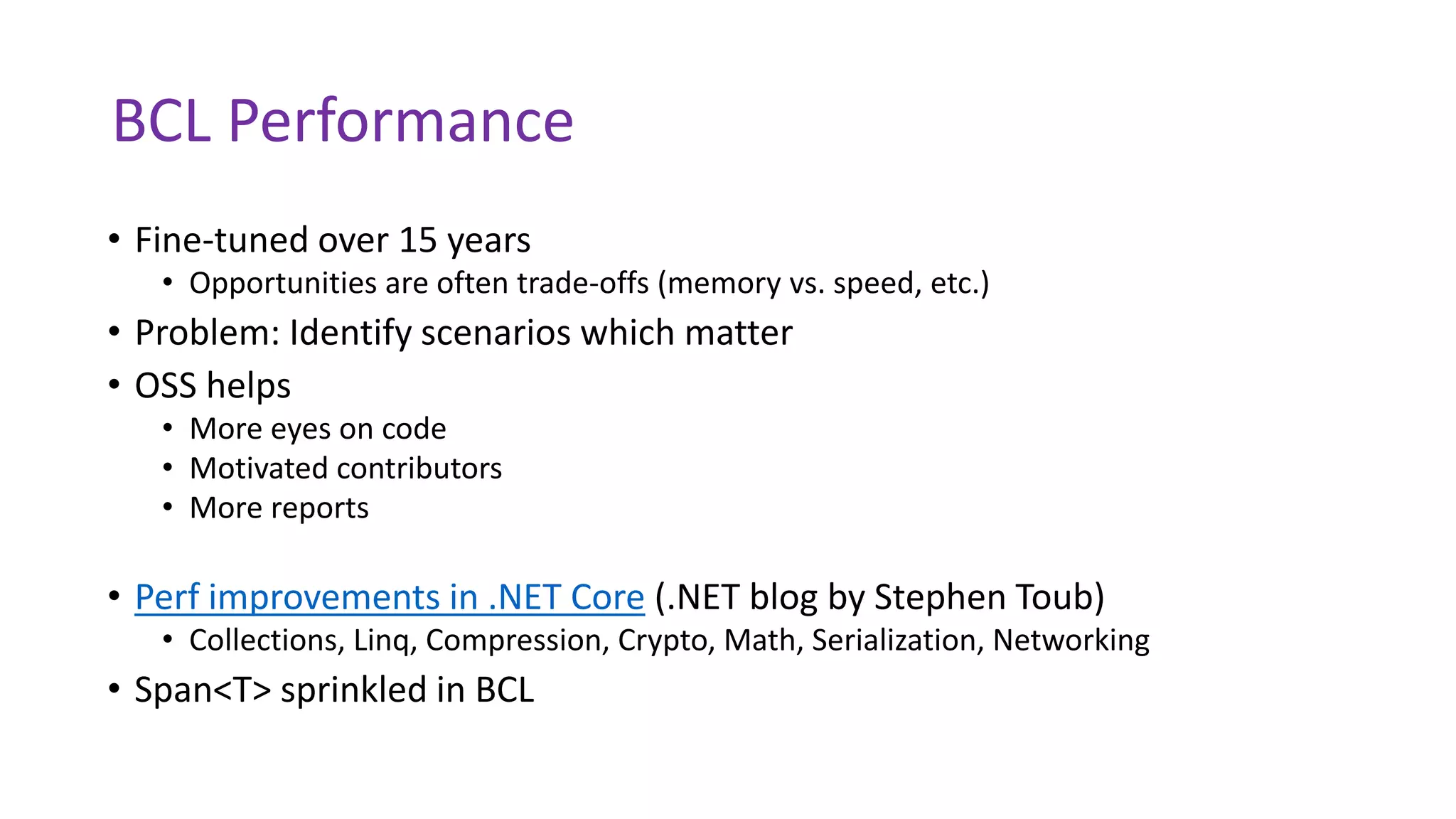 BCL Performance
• Fine-tuned over 15 years
• Opportunities are often trade-offs (memory vs. speed, etc.)
• Problem: Identify scenarios which matter
• OSS helps
• More eyes on code
• Motivated contributors
• More reports
• Perf improvements in .NET Core (.NET blog by Stephen Toub)
• Collections, Linq, Compression, Crypto, Math, Serialization, Networking
• Span<T> sprinkled in BCL
 