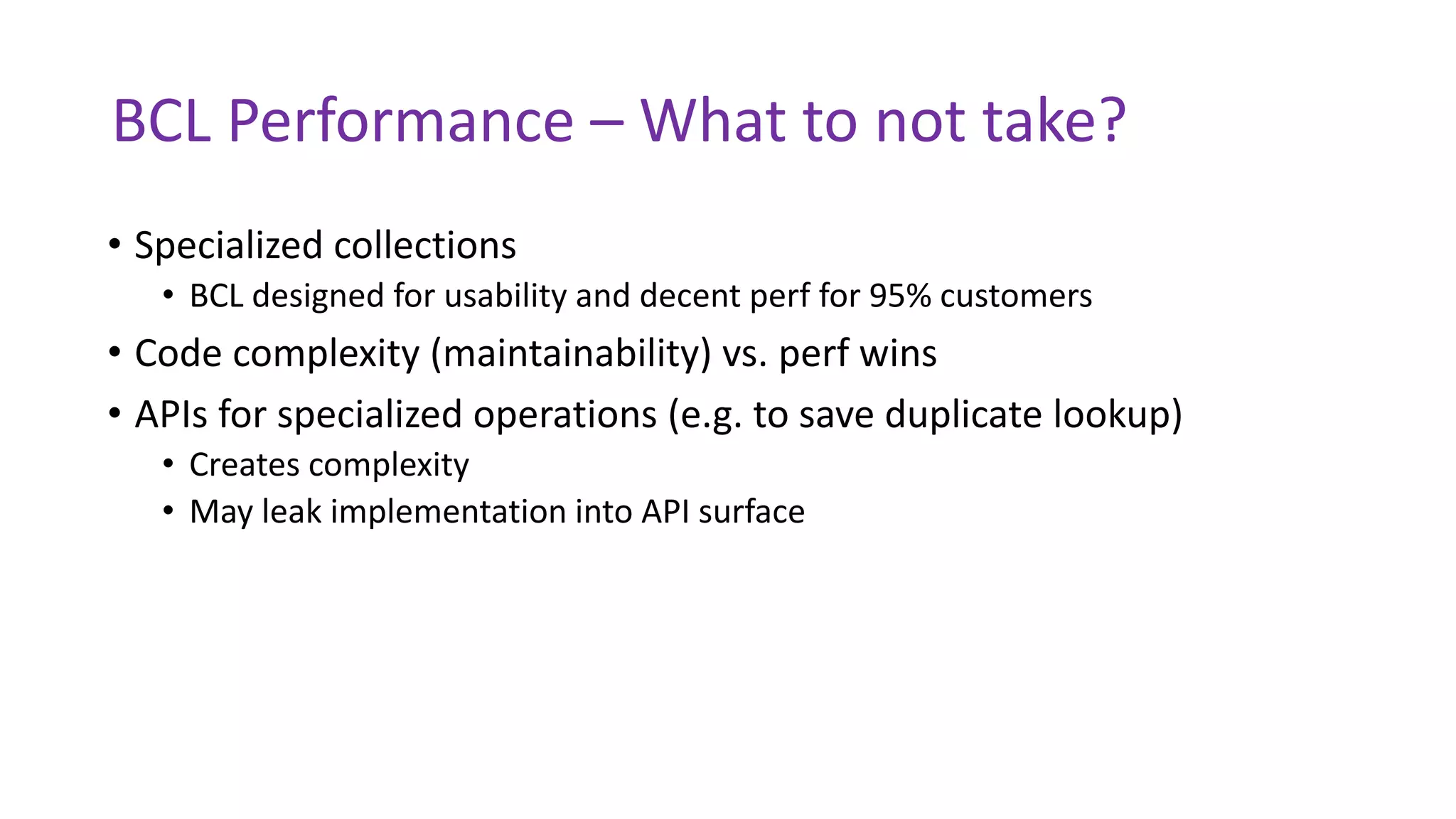 BCL Performance – What to not take?
• Specialized collections
• BCL designed for usability and decent perf for 95% customers
• Code complexity (maintainability) vs. perf wins
• APIs for specialized operations (e.g. to save duplicate lookup)
• Creates complexity
• May leak implementation into API surface
 