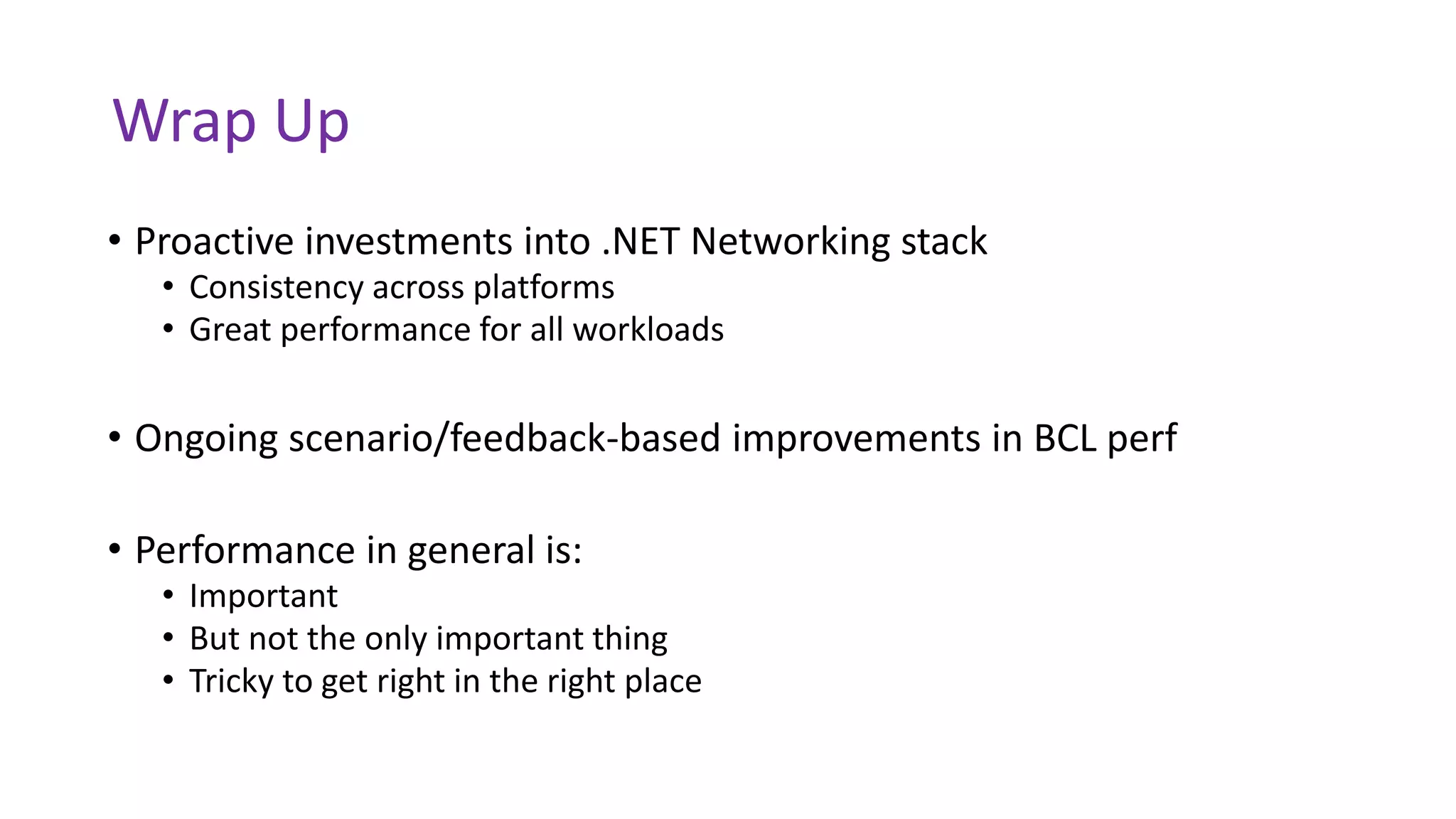 Wrap Up
• Proactive investments into .NET Networking stack
• Consistency across platforms
• Great performance for all workloads
• Ongoing scenario/feedback-based improvements in BCL perf
• Performance in general is:
• Important
• But not the only important thing
• Tricky to get right in the right place
 