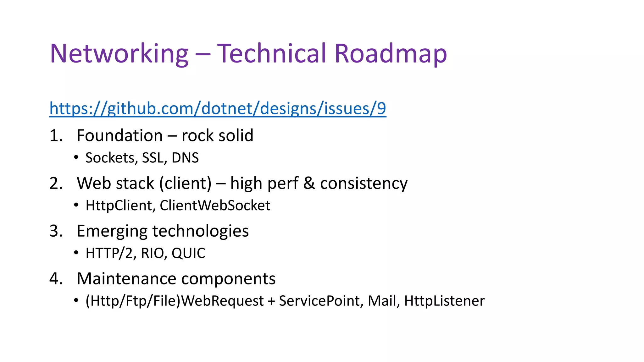 Networking – Technical Roadmap
https://github.com/dotnet/designs/issues/9
1. Foundation – rock solid
• Sockets, SSL, DNS
2. Web stack (client) – high perf & consistency
• HttpClient, ClientWebSocket
3. Emerging technologies
• HTTP/2, RIO, QUIC
4. Maintenance components
• (Http/Ftp/File)WebRequest + ServicePoint, Mail, HttpListener
 