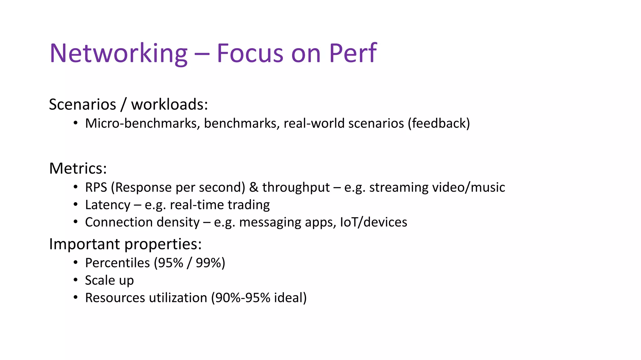 Networking – Focus on Perf
Scenarios / workloads:
• Micro-benchmarks, benchmarks, real-world scenarios (feedback)
Metrics:
• RPS (Response per second) & throughput – e.g. streaming video/music
• Latency – e.g. real-time trading
• Connection density – e.g. messaging apps, IoT/devices
Important properties:
• Percentiles (95% / 99%)
• Scale up
• Resources utilization (90%-95% ideal)
 
