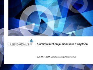 Aluetieto kuntien ja maakuntien käyttöön
Oulu 14.11.2017, Leila Kaunisharju Tilastokeskus
 