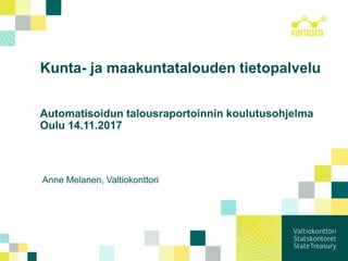 Kunta- ja maakuntatalouden tietopalvelu
Automatisoidun talousraportoinnin koulutusohjelma
Oulu 14.11.2017
Anne Melanen, Valtiokonttori
 