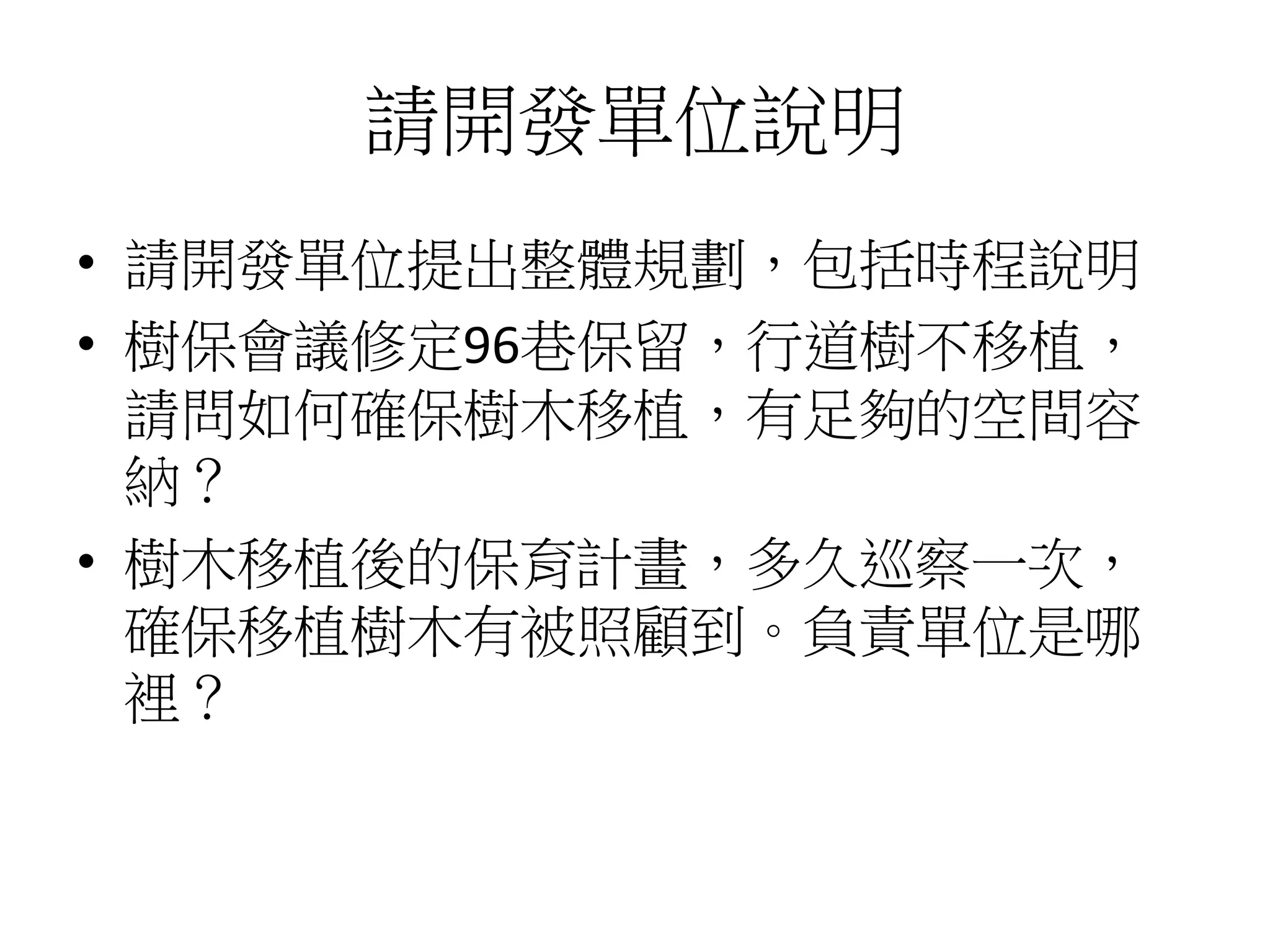 請開發單位說明
• 請開發單位提出整體規劃，包括時程說明
• 樹保會議修定96巷保留，行道樹不移植，
請問如何確保樹木移植，有足夠的空間容
納？
• 樹木移植後的保育計畫，多久巡察一次，
確保移植樹木有被照顧到。負責單位是哪
裡？
 
