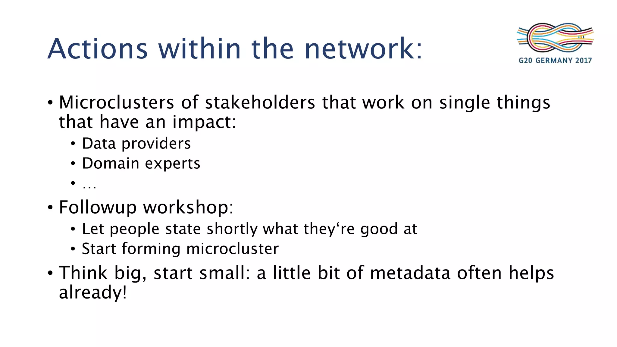 Actions within the network:
• Microclusters of stakeholders that work on single things
that have an impact:
• Data providers
• Domain experts
• …
• Followup workshop:
• Let people state shortly what they‘re good at
• Start forming microcluster
• Think big, start small: a little bit of metadata often helps
already!
 