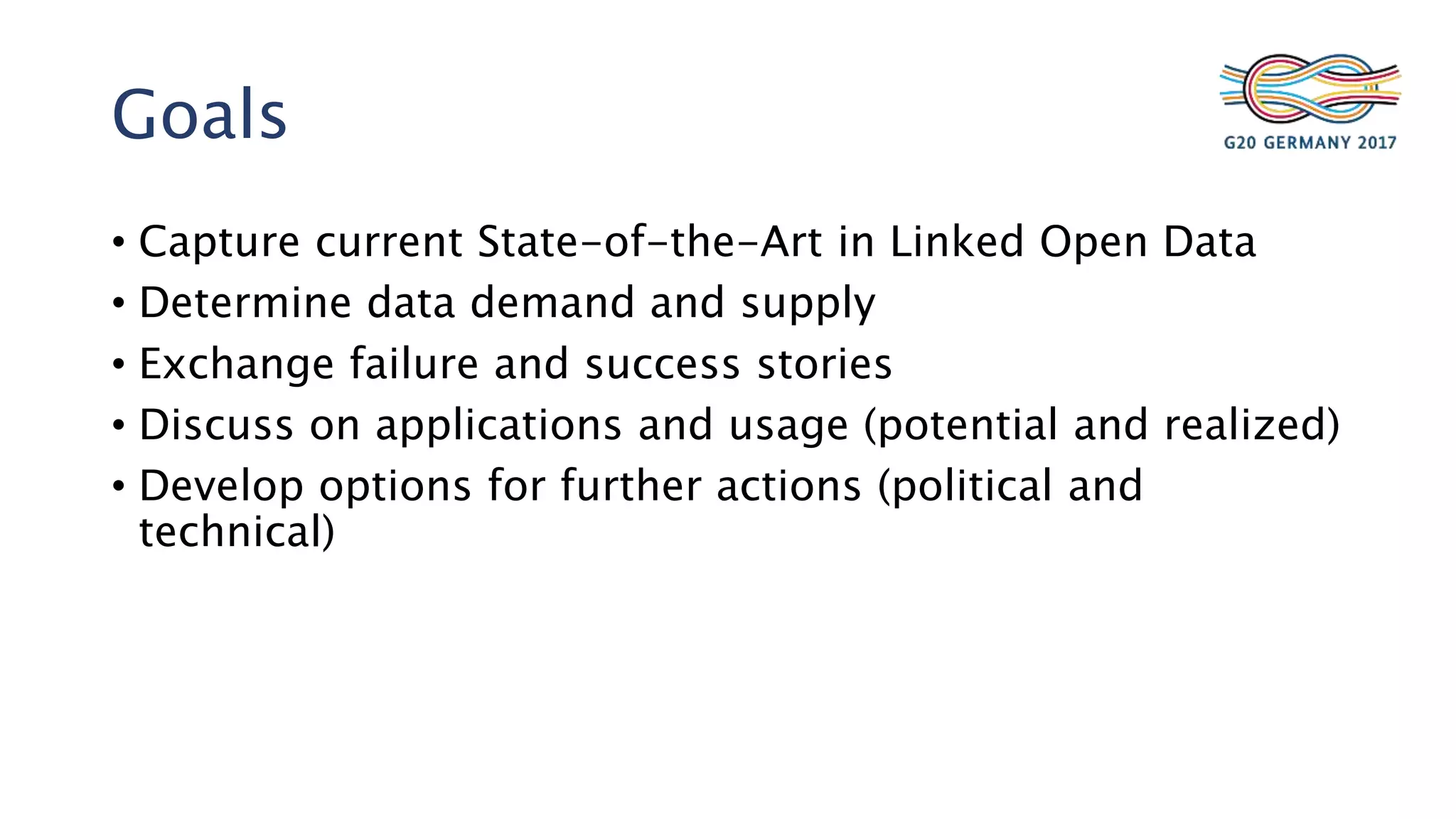 Goals
• Capture current State-of-the-Art in Linked Open Data
• Determine data demand and supply
• Exchange failure and success stories
• Discuss on applications and usage (potential and realized)
• Develop options for further actions (political and
technical)
 