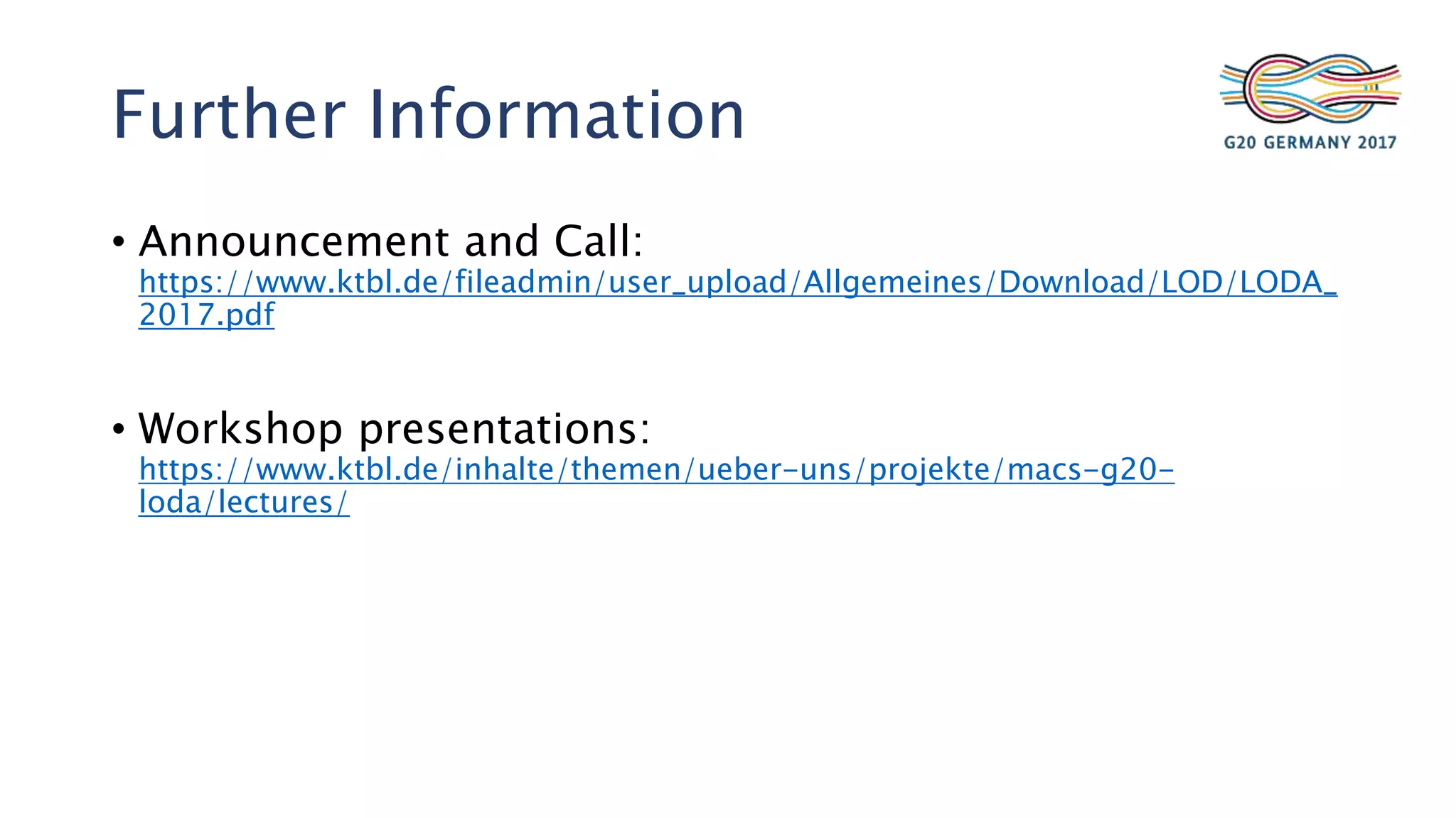 Further Information
• Announcement and Call:
https://www.ktbl.de/fileadmin/user_upload/Allgemeines/Download/LOD/LODA_
2017.pdf
• Workshop presentations:
https://www.ktbl.de/inhalte/themen/ueber-uns/projekte/macs-g20-
loda/lectures/
 