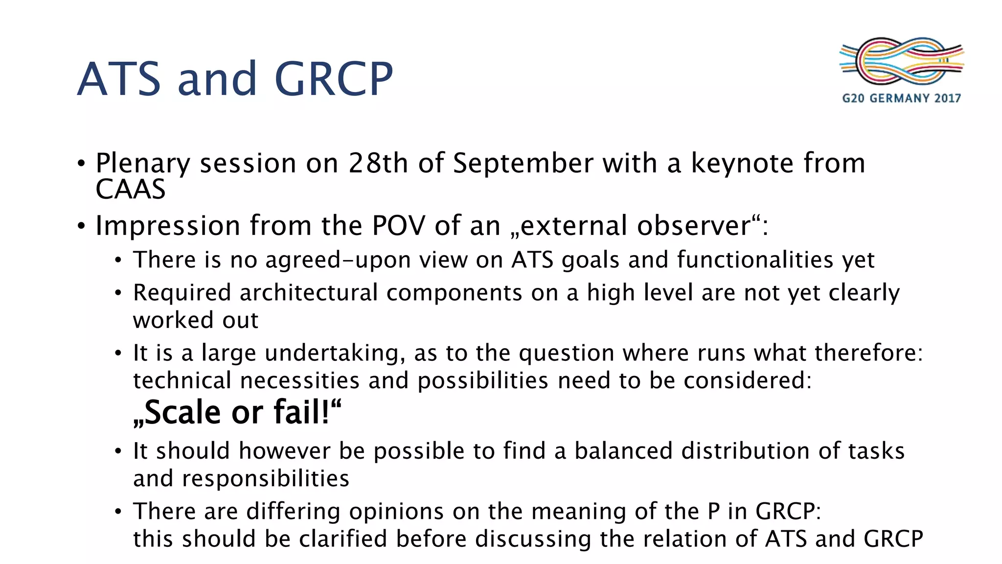 ATS and GRCP
• Plenary session on 28th of September with a keynote from
CAAS
• Impression from the POV of an „external observer“:
• There is no agreed-upon view on ATS goals and functionalities yet
• Required architectural components on a high level are not yet clearly
worked out
• It is a large undertaking, as to the question where runs what therefore:
technical necessities and possibilities need to be considered:
„Scale or fail!“
• It should however be possible to find a balanced distribution of tasks
and responsibilities
• There are differing opinions on the meaning of the P in GRCP:
this should be clarified before discussing the relation of ATS and GRCP
 
