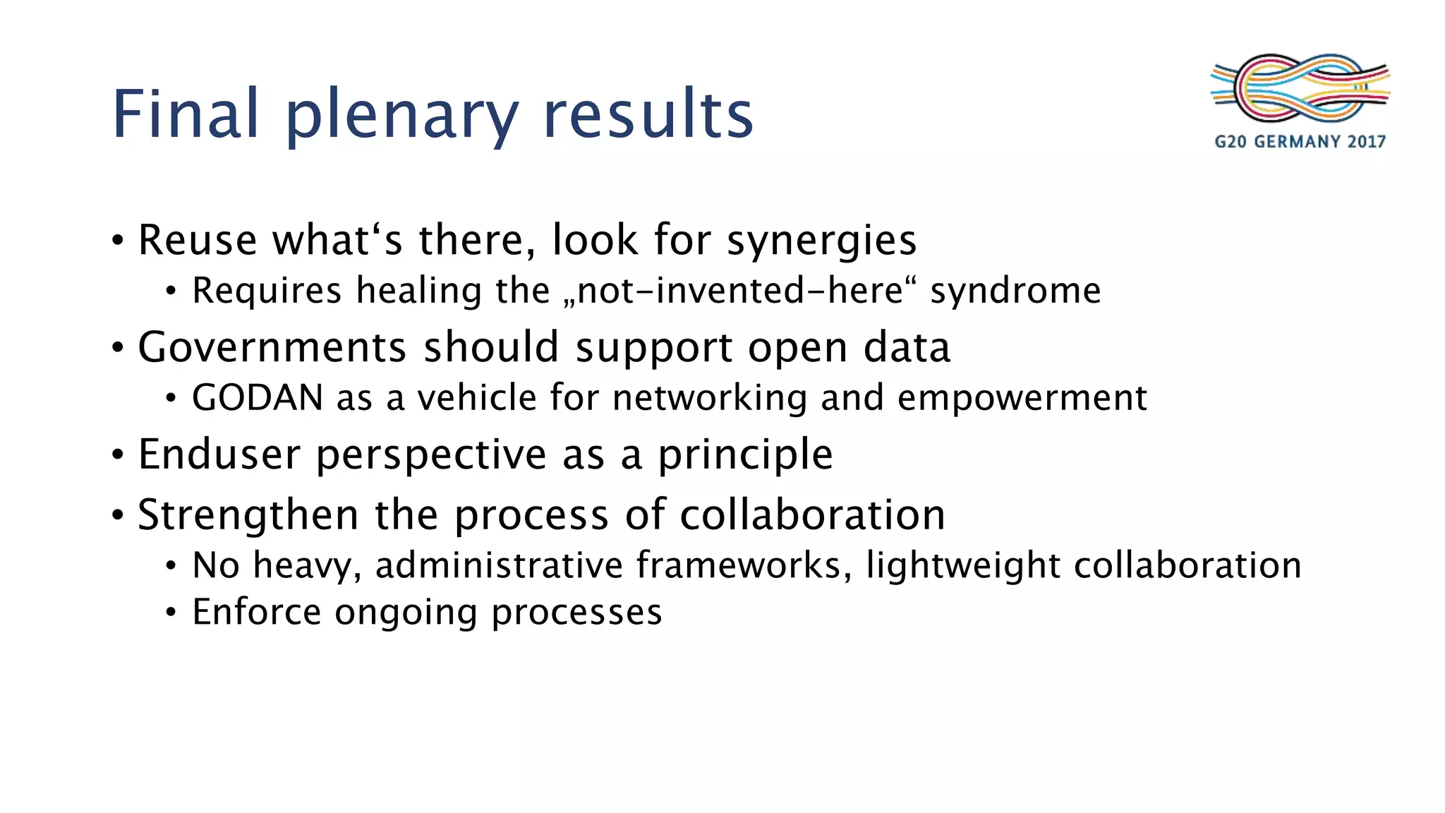 Final plenary results
• Reuse what‘s there, look for synergies
• Requires healing the „not-invented-here“ syndrome
• Governments should support open data
• GODAN as a vehicle for networking and empowerment
• Enduser perspective as a principle
• Strengthen the process of collaboration
• No heavy, administrative frameworks, lightweight collaboration
• Enforce ongoing processes
 
