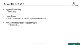 公開
Copyright Cybertrust Japan Co., Ltd. All rights reserved.
10
もっと速くしたい！
• Hyper-Threading
– OFFに設定
• Huge Page
– サイズは2MBがスイートスポット (という発表があった)
• NUMA Nodeを考慮する必要がある
– 今回はココ中心
 