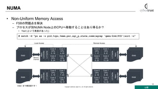 公開
Copyright Cybertrust Japan Co., Ltd. All rights reserved.
12
NUMA
• Non-Uniform Memory Access
– FSBの問題点を解決
– プロセスが別NUMA Node上のCPUへ移動することはあり得るか？
• Yes! (という発表があった)
Core 1
CPU
4, 20
Core 0
CPU
0, 16
Core 3
CPU
12, 28
Core 2
CPU
8, 24
L3Cache
Mem
Controller
RAM
Core 1
CPU
7, 23
Core 0
CPU
3, 19
Core 3
CPU
15, 31
Core 2
CPU
11, 27
L3Cache
Mem
Controller
RAM
Core 1
CPU
5, 21
Core 0
CPU
1, 17
Core 3
CPU
13, 29
Core 2
CPU
9, 25
L3Cache
Mem
Controller
RAM
Core 1
CPU
6, 22
Core 0
CPU
2, 18
Core 3
CPU
14, 30
Core 2
CPU
10, 26
L3Cache
Mem
Controller
RAM
※あくまで概念図です！
# watch -d "ps ax -o pid,%cpu,%mem,psr,sgi_p,state,comm|egrep 'qemu-kvm|PID'|sort -n"
Local Access Remote Access
Memory
Channel
 