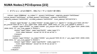 公開
Copyright Cybertrust Japan Co., Ltd. All rights reserved.
16
NUMA NodesとPCI-Express [2/2]
<object type="NUMANode" os_index="1" cpuset="0x0000aaaa" complete_cpuset="0x0000aaaa"
online_cpuset="0x0000aaaa" allowed_cpuset="0x0000aaaa" nodeset="0x00000002"
complete_nodeset="0x00000002" allowed_nodeset="0x00000002" local_memory="68719476736">
...
<object type="Bridge" os_index="524322" bridge_type="1-1" depth="1" bridge_pci="0000:[82-83]"
pci_busid="0000:80:02.2" pci_type="0604 [8086:6f06] [8086:0000] 01" pci_link_speed="4.000000">
<object type="PCIDev" os_index="532480" pci_busid="0000:82:00.0" pci_type="0200 [8086:1528]
[8086:5003] 01" pci_link_speed="4.000000">
<object type="OSDev" name="enp130s0f0" osdev_type="2">
<info name="Address" value="a0:36:9f:xx:xx:xx"/>
</object>
</object>
<object type="PCIDev" os_index="532481" pci_busid="0000:82:00.1" pci_type="0200 [8086:1528]
[8086:5003] 01" pci_link_speed="4.000000">
<object type="OSDev" name="enp130s0f1" osdev_type="2">
<info name="Address" value="a0:36:9f:xx:xx:xx"/>
</object>
</object>
</object>
– オプション --of xml 指定で、XMLフォーマット出力へ切り替え
 