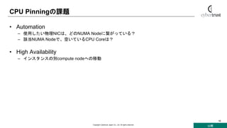 公開
Copyright Cybertrust Japan Co., Ltd. All rights reserved.
18
CPU Pinningの課題
• Automation
– 使用したい物理NICは、どのNUMA Nodeに繋がっている？
– 該当NUMA Nodeで、空いているCPU Coreは？
• High Availability
– インスタンスの別compute nodeへの移動
 