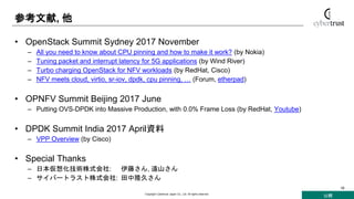 公開
Copyright Cybertrust Japan Co., Ltd. All rights reserved.
19
参考文献, 他
• OpenStack Summit Sydney 2017 November
– All you need to know about CPU pinning and how to make it work? (by Nokia)
– Tuning packet and interrupt latency for 5G applications (by Wind River)
– Turbo charging OpenStack for NFV workloads (by RedHat, Cisco)
– NFV meets cloud, virtio, sr-iov, dpdk, cpu pinning, … (Forum, etherpad)
• OPNFV Summit Beijing 2017 June
– Putting OVS-DPDK into Massive Production, with 0.0% Frame Loss (by RedHat, Youtube)
• DPDK Summit India 2017 April資料
– VPP Overview (by Cisco)
• Special Thanks
– 日本仮想化技術株式会社: 伊藤さん, 遠山さん
– サイバートラスト株式会社: 田中隆久さん
 