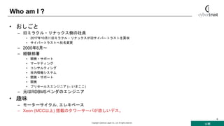 公開
Copyright Cybertrust Japan Co., Ltd. All rights reserved.
4
Who am I ?
• おしごと
– 旧ミラクル・リナックス側の社員
• 2017年10月に旧ミラクル・リナックスが旧サイバートラストを買収
• サイバートラストへ社名変更
– 2000年6月～
– 経験部署
• 開発・サポート
• マーケティング
• コンサルティング
• 社内情報システム
• 開発・サポート
• 開発
• プリセールスエンジニア (←いまここ)
– 元はRDBMSベンダのエンジニア
• 趣味
– モーターサイクル, エレキベース
– Xeon (MCC以上) 搭載のタワーサーバが欲しいデス。
 