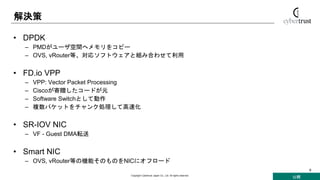公開
Copyright Cybertrust Japan Co., Ltd. All rights reserved.
8
解決策
• DPDK
– PMDがユーザ空間へメモリをコピー
– OVS, vRouter等、対応ソフトウェアと組み合わせて利用
• FD.io VPP
– VPP: Vector Packet Processing
– Ciscoが寄贈したコードが元
– Software Switchとして動作
– 複数パケットをチャンク処理して高速化
• SR-IOV NIC
– VF - Guest DMA転送
• Smart NIC
– OVS, vRouter等の機能そのものをNICにオフロード
 