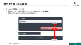 公開
Copyright Cybertrust Japan Co., Ltd. All rights reserved.
9
DPDKで速くなる理由
• カーネル空間をバイパス
– DPDKライブラリを使用するアプリケーションのメモリへ直接書込
– PMDが割り当てられたCPUは常に使用率100%
カーネル空間
Bare Metal
物理NIC
ユーザ空間
qemu-kvm
virtio-net
OVS + DPDK
PMD
※あくまで概念図です！
 