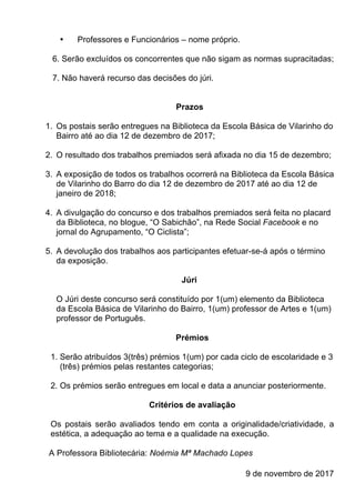 • Professores e Funcionários – nome próprio.
6. Serão excluídos os concorrentes que não sigam as normas supracitadas;
7. Não haverá recurso das decisões do júri.
Prazos
1. Os postais serão entregues na Biblioteca da Escola Básica de Vilarinho do
Bairro até ao dia 12 de dezembro de 2017;
2. O resultado dos trabalhos premiados será afixada no dia 15 de dezembro;
3. A exposição de todos os trabalhos ocorrerá na Biblioteca da Escola Básica
de Vilarinho do Barro do dia 12 de dezembro de 2017 até ao dia 12 de
janeiro de 2018;
4. A divulgação do concurso e dos trabalhos premiados será feita no placard
da Biblioteca, no blogue, “O Sabichão”, na Rede Social Facebook e no
jornal do Agrupamento, “O Ciclista”;
5. A devolução dos trabalhos aos participantes efetuar-se-á após o término
da exposição.
Júri
O Júri deste concurso será constituído por 1(um) elemento da Biblioteca
da Escola Básica de Vilarinho do Bairro, 1(um) professor de Artes e 1(um)
professor de Português.
Prémios
1. Serão atribuídos 3(três) prémios 1(um) por cada ciclo de escolaridade e 3
(três) prémios pelas restantes categorias;
2. Os prémios serão entregues em local e data a anunciar posteriormente.
Critérios de avaliação
Os postais serão avaliados tendo em conta a originalidade/criatividade, a
estética, a adequação ao tema e a qualidade na execução.
A Professora Bibliotecária: Noémia Mª Machado Lopes
9 de novembro de 2017
 
