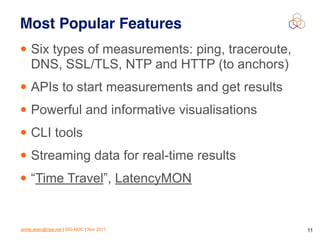 emile.aben@ripe.net | SIG-NOC | Nov 2017 11
Most Popular Features
• Six types of measurements: ping, traceroute,
DNS, SSL/TLS, NTP and HTTP (to anchors)
• APIs to start measurements and get results
• Powerful and informative visualisations
• CLI tools
• Streaming data for real-time results
• “Time Travel”, LatencyMON
 