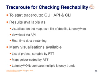 emile.aben@ripe.net | SIG-NOC | Nov 2017 13
Traceroute for Checking Reachability
• To start traceroute: GUI, API & CLI
• Results available as
• visualised on the map, as a list of details, LatencyMon
• download via API
• Real-time data streaming
• Many visualisations available
• List of probes: sortable by RTT
• Map: colour-coded by RTT
• LatencyMON: compare multiple latency trends
 