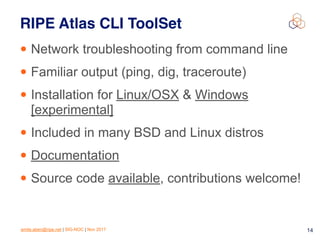 emile.aben@ripe.net | SIG-NOC | Nov 2017 14
RIPE Atlas CLI ToolSet
• Network troubleshooting from command line
• Familiar output (ping, dig, traceroute)
• Installation for Linux/OSX & Windows
[experimental]
• Included in many BSD and Linux distros
• Documentation
• Source code available, contributions welcome!
 