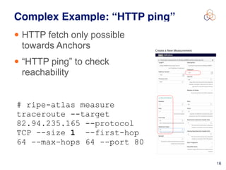 • HTTP fetch only possible
towards Anchors
• “HTTP ping” to check
reachability
16
Complex Example: “HTTP ping”
# ripe-atlas measure
traceroute --target
82.94.235.165 --protocol
TCP --size 1 --first-hop
64 --max-hops 64 --port 80
  
 