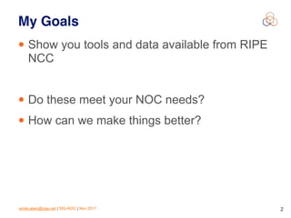 emile.aben@ripe.net | SIG-NOC | Nov 2017 2
My Goals
• Show you tools and data available from RIPE
NCC
• Do these meet your NOC needs?
• How can we make things better?
 