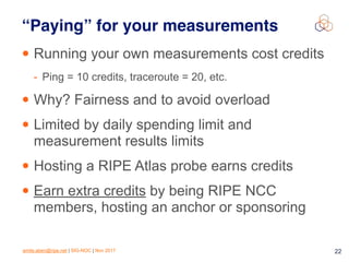 emile.aben@ripe.net | SIG-NOC | Nov 2017 22
“Paying” for your measurements
• Running your own measurements cost credits
- Ping = 10 credits, traceroute = 20, etc.
• Why? Fairness and to avoid overload
• Limited by daily spending limit and
measurement results limits
• Hosting a RIPE Atlas probe earns credits
• Earn extra credits by being RIPE NCC
members, hosting an anchor or sponsoring
 