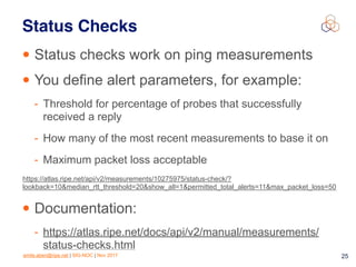 emile.aben@ripe.net | SIG-NOC | Nov 2017 25
Status Checks
• Status checks work on ping measurements
• You define alert parameters, for example:
- Threshold for percentage of probes that successfully
received a reply
- How many of the most recent measurements to base it on
- Maximum packet loss acceptable
• Documentation:
- https://atlas.ripe.net/docs/api/v2/manual/measurements/
status-checks.html
https://atlas.ripe.net/api/v2/measurements/10275975/status-check/?
lookback=10&median_rtt_threshold=20&show_all=1&permitted_total_alerts=11&max_packet_loss=50
 