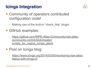 emile.aben@ripe.net | SIG-NOC | Nov 2017 26
Icinga Integration
• Community of operators contributed
configuration code!
- Making use of the built-in “check_http” plugin
• GitHub examples:
- https://github.com/RIPE-Atlas-Community/ripe-atlas-
community-contrib/blob/master/
scripts_for_nagios_icinga_alerts
• Post on Icinga blog:
- https://www.icinga.org/2014/03/05/monitoring-ripe-atlas-
status-with-icinga-2/
 
