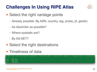 emile.aben@ripe.net | SIG-NOC | Nov 2017 28
Challenges In Using RIPE Atlas
• Select the right vantage points
- Already possible: By ASN, country, tag, probe_id, geoloc
- As dissimilar as possible?
- Where eyeballs are?
- By AS-SET?
• Select the right destinations
• Timeliness of data
 