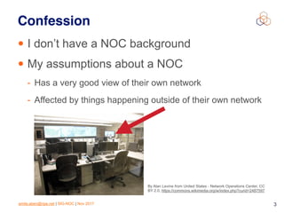 emile.aben@ripe.net | SIG-NOC | Nov 2017 3
Confession
• I don’t have a NOC background
• My assumptions about a NOC
- Has a very good view of their own network
- Affected by things happening outside of their own network
By Alan Levine from United States - Network Operations Center, CC
BY 2.0, https://commons.wikimedia.org/w/index.php?curid=2487597
 