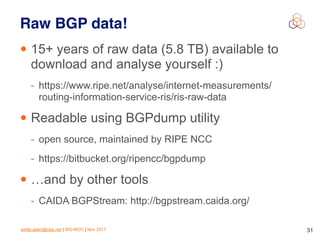 emile.aben@ripe.net | SIG-NOC | Nov 2017 31
Raw BGP data!
• 15+ years of raw data (5.8 TB) available to
download and analyse yourself :)
- https://www.ripe.net/analyse/internet-measurements/
routing-information-service-ris/ris-raw-data
• Readable using BGPdump utility
- open source, maintained by RIPE NCC
- https://bitbucket.org/ripencc/bgpdump
• …and by other tools
- CAIDA BGPStream: http://bgpstream.caida.org/
 
