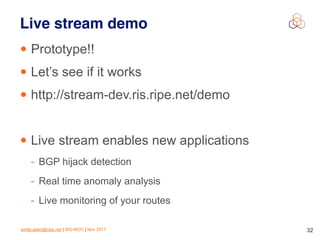 emile.aben@ripe.net | SIG-NOC | Nov 2017 32
Live stream demo
• Prototype!!
• Let’s see if it works
• http://stream-dev.ris.ripe.net/demo
• Live stream enables new applications
- BGP hijack detection
- Real time anomaly analysis
- Live monitoring of your routes
 