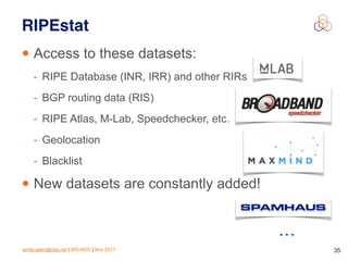 emile.aben@ripe.net | SIG-NOC | Nov 2017 35
RIPEstat
• Access to these datasets:
- RIPE Database (INR, IRR) and other RIRs
- BGP routing data (RIS)
- RIPE Atlas, M-Lab, Speedchecker, etc.
- Geolocation
- Blacklist
• New datasets are constantly added!
…
 