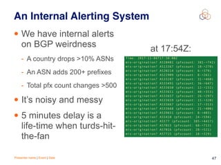 Presenter name | Event | Date 47
An Internal Alerting System
• We have internal alerts
on BGP weirdness
- A country drops >10% ASNs
- An ASN adds 200+ prefixes
- Total pfx count changes >500
• It’s noisy and messy
• 5 minutes delay is a
life-time when turds-hit-
the-fan
at 17:54Z:
 