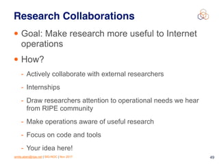 emile.aben@ripe.net | SIG-NOC | Nov 2017 49
Research Collaborations
• Goal: Make research more useful to Internet
operations
• How?
- Actively collaborate with external researchers
- Internships
- Draw researchers attention to operational needs we hear
from RIPE community
- Make operations aware of useful research
- Focus on code and tools
- Your idea here!
 