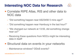 emile.aben@ripe.net | SIG-NOC | Nov 2017 50
Interesting NOC Data for Research
• Correlate RIPE Atlas, RIS and other data to
NOC data
- “Did something happen near AS23456 5 mins ago?”
- “Did something happen near Hamburg in the last hour?”
- “We changed our network at 13:55, did something change
near us?”
- Receiving these questions from NOCs might be interesting
data in itself!
• Structural data on events in your networks
- Maintenance windows? DDoS events?
 