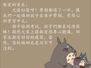 親愛的家長：
光陰似箭呀！學期都過了一半。讓
我們一起協助孩子在後半學期，更開心
的學習中文。
期中檢測考試，孩子們都表現得很
棒！顯然大家上課都有很專心聽講，回
家也都有好好的複習。當
然，您的協助也是功不可
沒的。
 