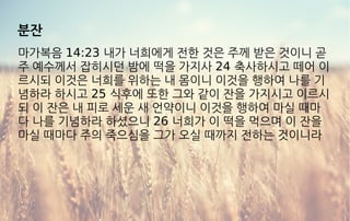 분잔
마가복음 14:23 내가 너희에게 전한 것은 주께 받은 것이니 곧
주 예수께서 잡히시던 밤에 떡을 가지사 24 축사하시고 떼어 이
르시되 이것은 너희를 위하는 내 몸이니 이것을 행하여 나를 기
념하라 하시고 25 식후에 또한 그와 같이 잔을 가지시고 이르시
되 이 잔은 내 피로 세운 새 언약이니 이것을 행하여 마실 때마
다 나를 기념하라 하셨으니 26 너희가 이 떡을 먹으며 이 잔을
마실 때마다 주의 죽으심을 그가 오실 때까지 전하는 것이니라
 
