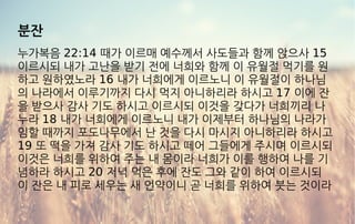 분잔
누가복음 22:14 때가 이르매 예수께서 사도들과 함께 앉으사 15
이르시되 내가 고난을 받기 전에 너희와 함께 이 유월절 먹기를 원
하고 원하였노라 16 내가 너희에게 이르노니 이 유월절이 하나님
의 나라에서 이루기까지 다시 먹지 아니하리라 하시고 17 이에 잔
을 받으사 감사 기도 하시고 이르시되 이것을 갖다가 너희끼리 나
누라 18 내가 너희에게 이르노니 내가 이제부터 하나님의 나라가
임할 때까지 포도나무에서 난 것을 다시 마시지 아니하리라 하시고
19 또 떡을 가져 감사 기도 하시고 떼어 그들에게 주시며 이르시되
이것은 너희를 위하여 주는 내 몸이라 너희가 이를 행하여 나를 기
념하라 하시고 20 저녁 먹은 후에 잔도 그와 같이 하여 이르시되
이 잔은 내 피로 세우는 새 언약이니 곧 너희를 위하여 붓는 것이라
 