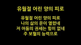 유월절 어린 양의 피로
나의 삶의 문이 열렸네
저 어둠의 권세는 힘이 없네
주 보혈의 능력으로
유월절 어린 양의 피로
 
