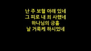 난 주 보혈 아래 있네
그 피로 내 죄 사했네
하나님의 긍휼
날 거룩케 하시었네
 